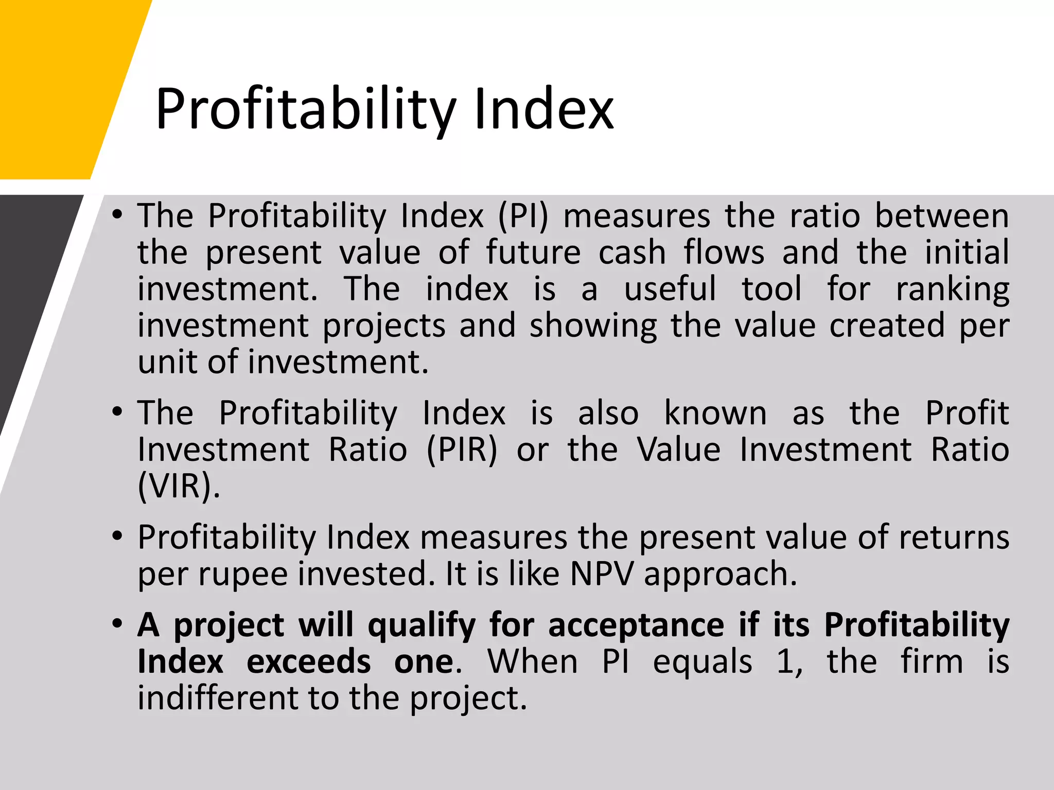 Profitability Index
• The Profitability Index (PI) measures the ratio between
the present value of future cash flows and the initial
investment. The index is a useful tool for ranking
investment projects and showing the value created per
unit of investment.
• The Profitability Index is also known as the Profit
Investment Ratio (PIR) or the Value Investment Ratio
(VIR).
• Profitability Index measures the present value of returns
per rupee invested. It is like NPV approach.
• A project will qualify for acceptance if its Profitability
Index exceeds one. When PI equals 1, the firm is
indifferent to the project.
 