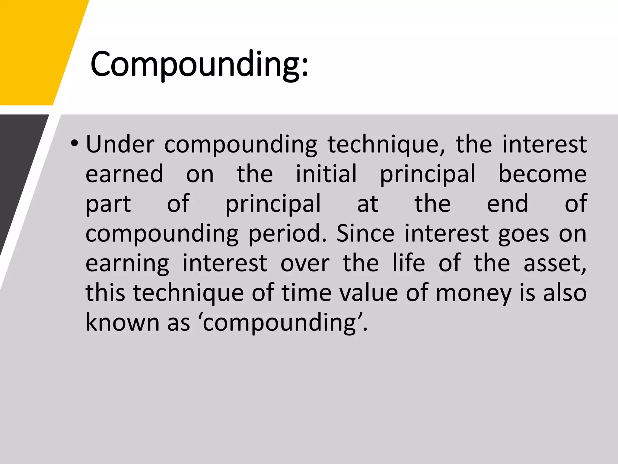Compounding:
• Under compounding technique, the interest
earned on the initial principal become
part of principal at the end of
compounding period. Since interest goes on
earning interest over the life of the asset,
this technique of time value of money is also
known as ‘compounding’.
 