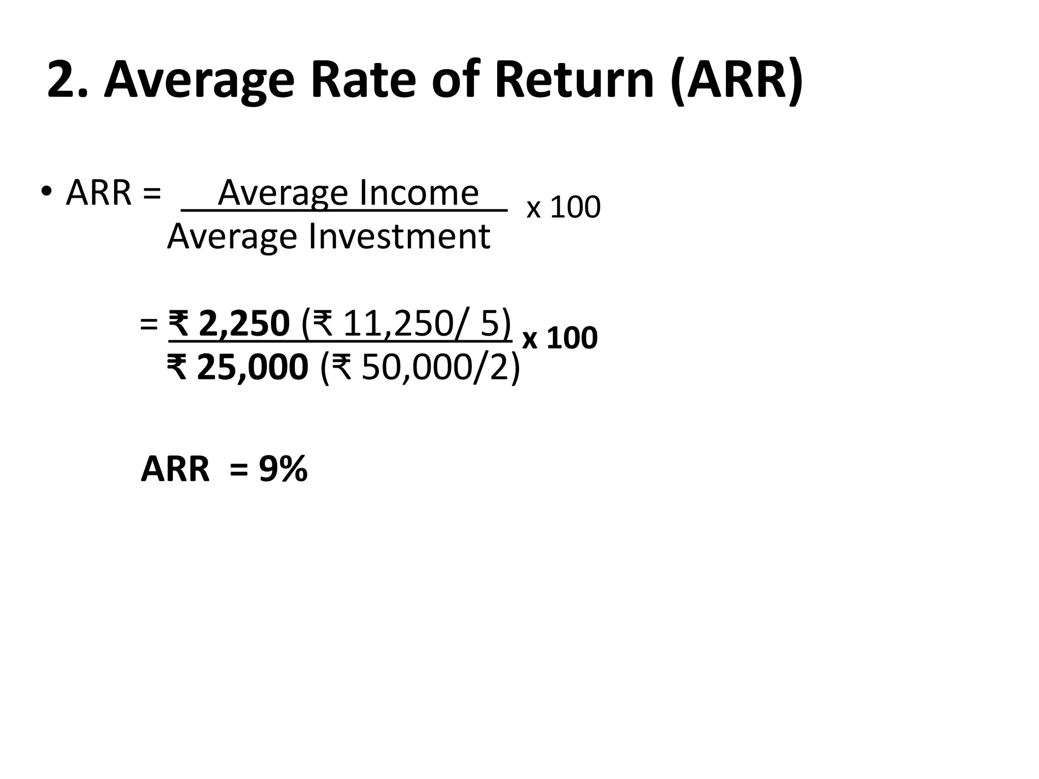 2. Average Rate of Return (ARR)
• ARR = Average Income x 100
Average Investment
= ₹ 2,250 (₹ 11,250/ 5) x 100
₹ 25,000 (₹ 50,000/2)
ARR = 9%
 