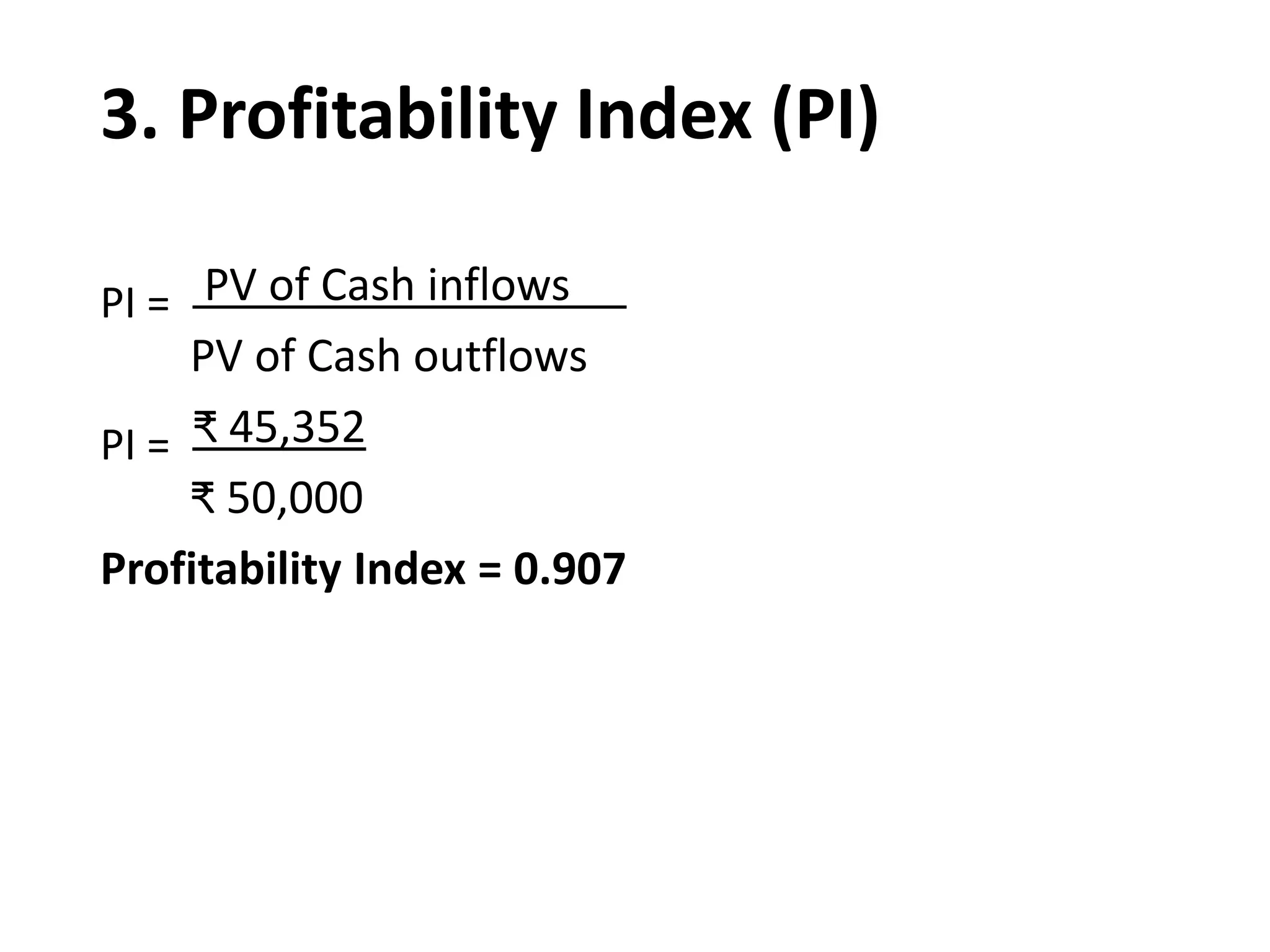 3. Profitability Index (PI)
PI = PV of Cash inflows
PV of Cash outflows
PI = ₹ 45,352
₹ 50,000
Profitability Index = 0.907
 