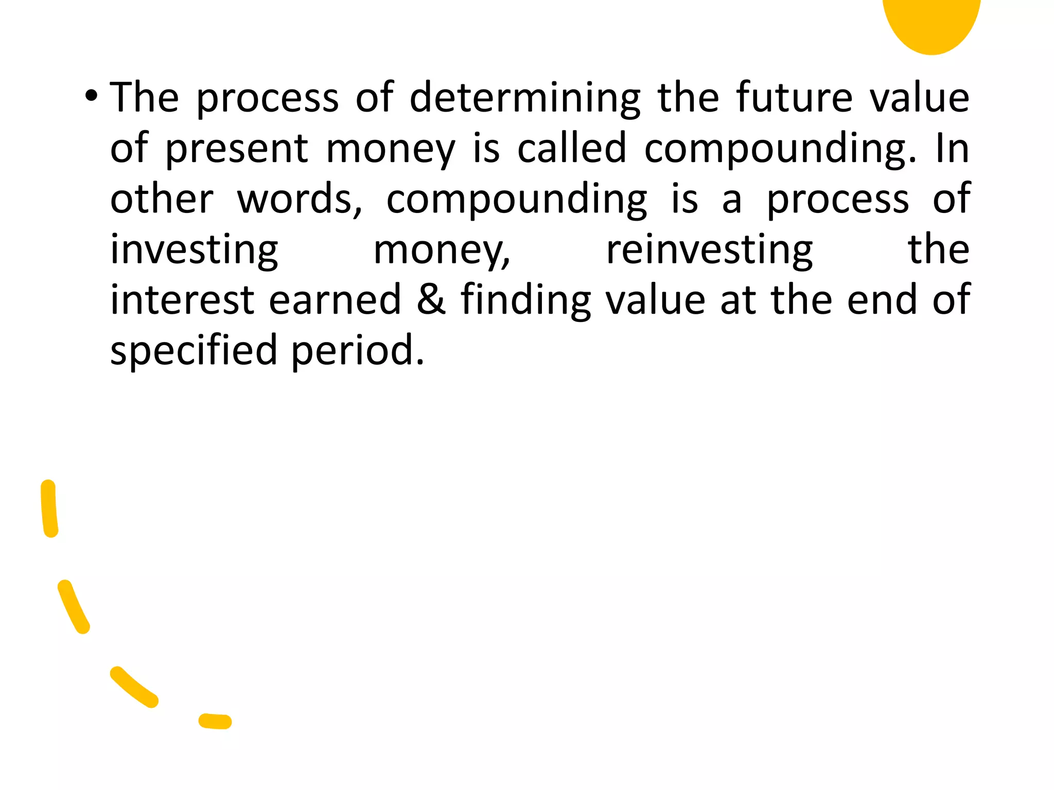 • The process of determining the future value
of present money is called compounding. In
other words, compounding is a process of
investing money, reinvesting the
interest earned & finding value at the end of
specified period.
 