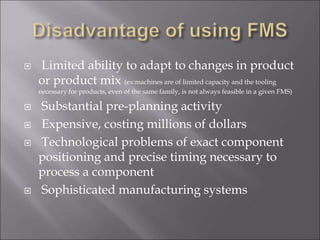  Limited ability to adapt to changes in product
or product mix (ex:machines are of limited capacity and the tooling
necessary for products, even of the same family, is not always feasible in a given FMS)
 Substantial pre-planning activity
 Expensive, costing millions of dollars
 Technological problems of exact component
positioning and precise timing necessary to
process a component
 Sophisticated manufacturing systems
 