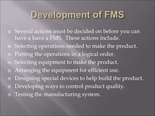  Several actions must be decided on before you can
have a have a FMS. These actions include.
 Selecting operations needed to make the product.
 Putting the operations in a logical order.
 Selecting equipment to make the product.
 Arranging the equipment for efficient use.
 Designing special devices to help build the product.
 Developing ways to control product quality.
 Testing the manufacturing system.
 