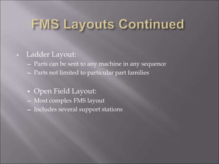 • Ladder Layout:
― Parts can be sent to any machine in any sequence
― Parts not limited to particular part families
• Open Field Layout:
― Most complex FMS layout
― Includes several support stations
 