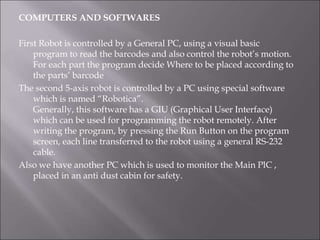 COMPUTERS AND SOFTWARES
First Robot is controlled by a General PC, using a visual basic
program to read the barcodes and also control the robot’s motion.
For each part the program decide Where to be placed according to
the parts’ barcode
The second 5-axis robot is controlled by a PC using special software
which is named “Robotica”.
Generally, this software has a GIU (Graphical User Interface)
which can be used for programming the robot remotely. After
writing the program, by pressing the Run Button on the program
screen, each line transferred to the robot using a general RS-232
cable.
Also we have another PC which is used to monitor the Main PlC ,
placed in an anti dust cabin for safety.
 