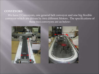 CONVEYORS
We have 2 Conveyors, one general belt conveyor and one big flexible
conveyor which are driven by two different Motors . The specifications of
these two conveyors are as below:
11Cm
97Cm
63Cm
176Cm
 