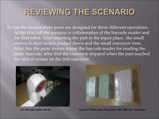 To run the system three parts are designed for three different operations.
At the first cell the scenario is collaboration of the barcode reader and
the first robot. After inserting the part in the input place , the small
conveyor start switch pushed down and the small conveyor runs.
After this the parts moves across the barcode reader for reading the
parts’ barcode, after that the conveyor stopped when the part reached
the optical sensor on the belt conveyor.
The Barcode reader Device 3 parts(1 Metal and 2 Non-metal with different barcodes)
 