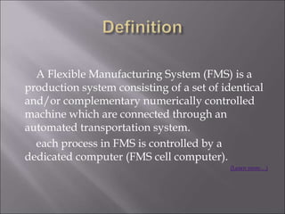 A Flexible Manufacturing System (FMS) is a
production system consisting of a set of identical
and/or complementary numerically controlled
machine which are connected through an
automated transportation system.
each process in FMS is controlled by a
dedicated computer (FMS cell computer).
(Learn more…)
 