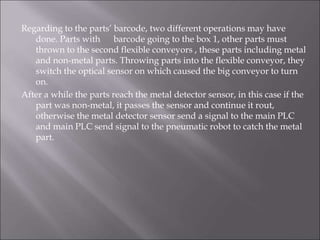 Regarding to the parts’ barcode, two different operations may have
done. Parts with barcode going to the box 1, other parts must
thrown to the second flexible conveyors , these parts including metal
and non-metal parts. Throwing parts into the flexible conveyor, they
switch the optical sensor on which caused the big conveyor to turn
on.
After a while the parts reach the metal detector sensor, in this case if the
part was non-metal, it passes the sensor and continue it rout,
otherwise the metal detector sensor send a signal to the main PLC
and main PLC send signal to the pneumatic robot to catch the metal
part.
 