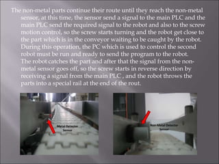 The non-metal parts continue their route until they reach the non-metal
sensor, at this time, the sensor send a signal to the main PLC and the
main PLC send the required signal to the robot and also to the screw
motion control, so the screw starts turning and the robot get close to
the part which is in the conveyor waiting to be caught by the robot.
During this operation, the PC which is used to control the second
robot must be run and ready to send the program to the robot.
The robot catches the part and after that the signal from the non-
metal sensor goes off, so the screw starts in reverse direction by
receiving a signal from the main PLC , and the robot throws the
parts into a special rail at the end of the rout.
Metal Detector
Sensor
Non-Metal Detector
Sensor
 