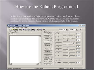 How are the Robots Programmed
In this integrated system robots are programmed with visual basics. But first
coordinates are defined with the help of ROBOTICA. ROBOTICA is a program to define the
coordinates for a robot. Each robot has several axes which are controlled with this program.
 