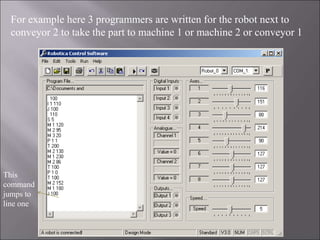 For example here 3 programmers are written for the robot next to
conveyor 2 to take the part to machine 1 or machine 2 or conveyor 1
This
command
jumps to
line one
 