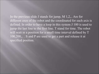 In the previous slide J stands for jump, M 1,2,.. Are for
different axes of the robot and the coordinated for each axis is
defined. In order to have a loop in this system J 100 is used to
jump the last line to the first line. T stand for time. The robot
will wait in a position for a small time interval defined by T
100,200,.. . S and P are used to get a part and release it at
specified position.
 