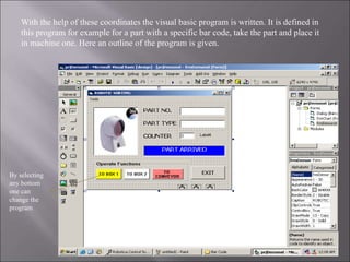 With the help of these coordinates the visual basic program is written. It is defined in
this program for example for a part with a specific bar code, take the part and place it
in machine one. Here an outline of the program is given.
By selecting
any bottom
one can
change the
program
 