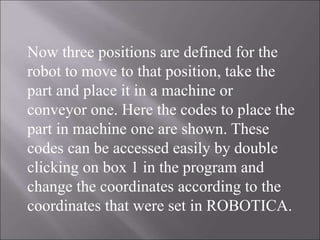 Now three positions are defined for the
robot to move to that position, take the
part and place it in a machine or
conveyor one. Here the codes to place the
part in machine one are shown. These
codes can be accessed easily by double
clicking on box 1 in the program and
change the coordinates according to the
coordinates that were set in ROBOTICA.
 