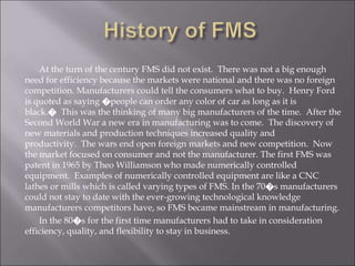 At the turn of the century FMS did not exist. There was not a big enough
need for efficiency because the markets were national and there was no foreign
competition. Manufacturers could tell the consumers what to buy. Henry Ford
is quoted as saying �people can order any color of car as long as it is
black.� This was the thinking of many big manufacturers of the time. After the
Second World War a new era in manufacturing was to come. The discovery of
new materials and production techniques increased quality and
productivity. The wars end open foreign markets and new competition. Now
the market focused on consumer and not the manufacturer. The first FMS was
patent in 1965 by Theo Williamson who made numerically controlled
equipment. Examples of numerically controlled equipment are like a CNC
lathes or mills which is called varying types of FMS. In the 70�s manufacturers
could not stay to date with the ever-growing technological knowledge
manufacturers competitors have, so FMS became mainstream in manufacturing.
In the 80�s for the first time manufacturers had to take in consideration
efficiency, quality, and flexibility to stay in business.
 