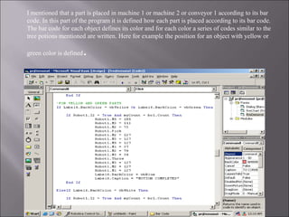 I mentioned that a part is placed in machine 1 or machine 2 or conveyor 1 according to its bar
code. In this part of the program it is defined how each part is placed according to its bar code.
The bar code for each object defines its color and for each color a series of codes similar to the
tree potions mentioned are written. Here for example the position for an object with yellow or
green color is defined.
 