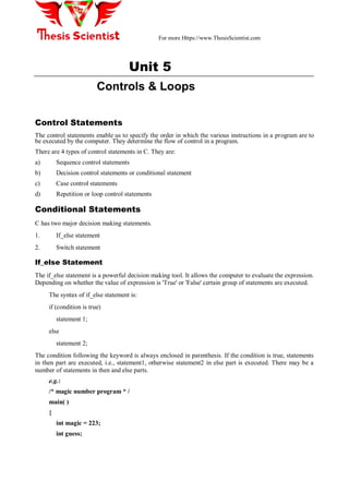 For more Https://www.ThesisScientist.com
Unit 5
Controls & Loops
Control Statements
The control statements enable us to specify the order in which the various instructions in a program are to
be executed by the computer. They determine the flow of control in a program.
There are 4 types of control statements in C. They are:
a) Sequence control statements
b) Decision control statements or conditional statement
c) Case control statements
d) Repetition or loop control statements
Conditional Statements
C has two major decision making statements.
1. If_else statement
2. Switch statement
If_else Statement
The if_else statement is a powerful decision making tool. It allows the computer to evaluate the expression.
Depending on whether the value of expression is 'True' or 'False' certain group of statements are executed.
The syntax of if_else statement is:
if (condition is true)
statement 1;
else
statement 2;
The condition following the keyword is always enclosed in parenthesis. If the condition is true, statements
in then part are executed, i.e., statement1, otherwise statement2 in else part is executed. There may be a
number of statements in then and else parts.
e.g.:
/* magic number program * /
main( )
{
int magic = 223;
int guess;
 