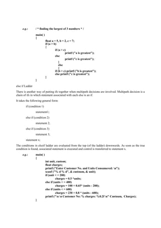 e.g.: / * finding the largest of 3 numbers * /
main( )
{
float a = 5, b = 2, c = 7;
if (a > b)
{
if (a > c)
printf ("a is greatest");
else
printf ("c is greatest");
}
else
{
if (b > c) printf ("b is greatest");
else printf ("c is greatest");
}
}
else if Ladder
There is another way of putting ifs together when multipath decisions are involved. Multipath decision is a
chain of ifs in which statement associated with each else is an if.
It takes the following general form:
if (condition 1)
statement1;
else if (condition 2)
statement 2;
else if (condition 3)
statement 3;
statement x;
The conditions in elseif ladder are evaluated from the top (of the ladder) downwards. As soon as the true
condition is found, associated statement is executed and control is transferred to statement x.
e.g.: main( )
{
int unit, custom;
float charges;
printf ("Enter Customer No. and Units Consumered: n");
scanf ("% d % d", & custnum, & unit);
if (unit < = 200)
charges = 0.5 *units;
else if (units < = 400)
charges = 100 + 0.65* (units - 200);
else if (units < = 600)
charges = 230 + 0.8 * (units - 600);
printf ("n n Customer No: % charges: %0.2f n" Custnum, Charges);
}
 