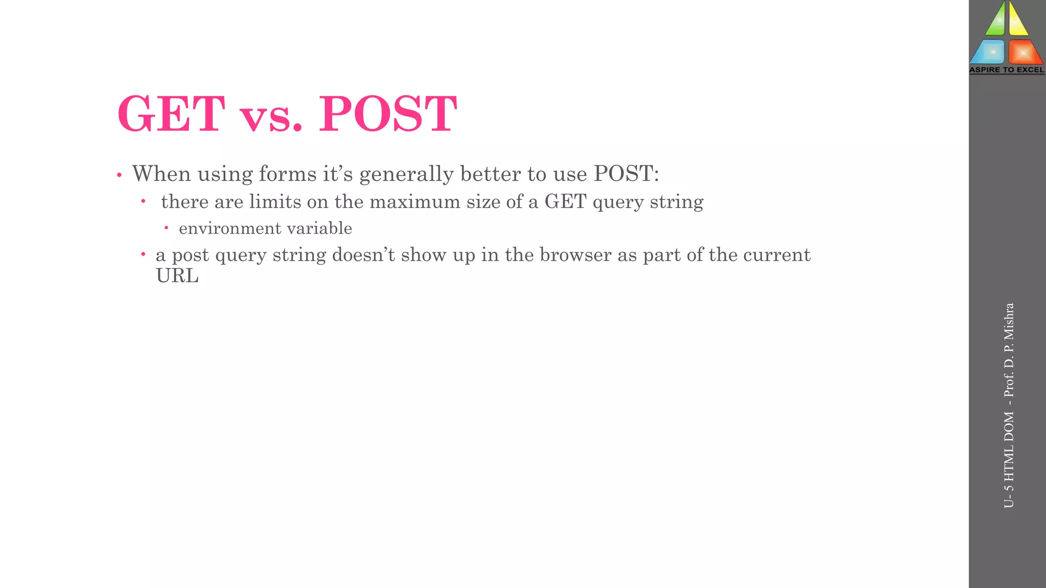 GET vs. POST
• When using forms it’s generally better to use POST:
 there are limits on the maximum size of a GET query string
 environment variable
 a post query string doesn’t show up in the browser as part of the current
URL
U-
5
HTML
DOM
-
Prof.
D.
P.
Mishra
 