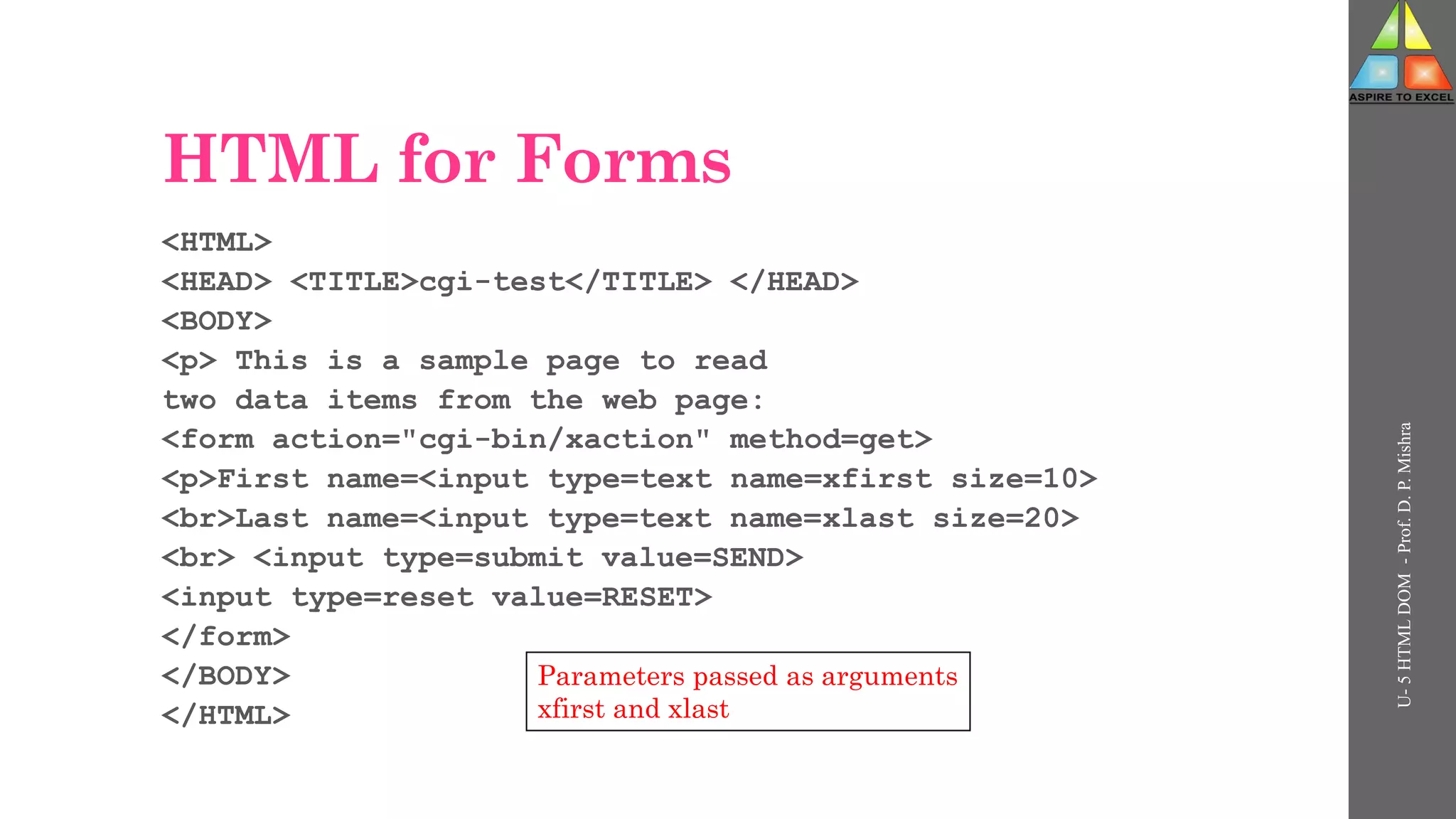 HTML for Forms
<HTML>
<HEAD> <TITLE>cgi-test</TITLE> </HEAD>
<BODY>
<p> This is a sample page to read
two data items from the web page:
<form action="cgi-bin/xaction" method=get>
<p>First name=<input type=text name=xfirst size=10>
<br>Last name=<input type=text name=xlast size=20>
<br> <input type=submit value=SEND>
<input type=reset value=RESET>
</form>
</BODY>
</HTML>
U-
5
HTML
DOM
-
Prof.
D.
P.
Mishra
Parameters passed as arguments
xfirst and xlast
 