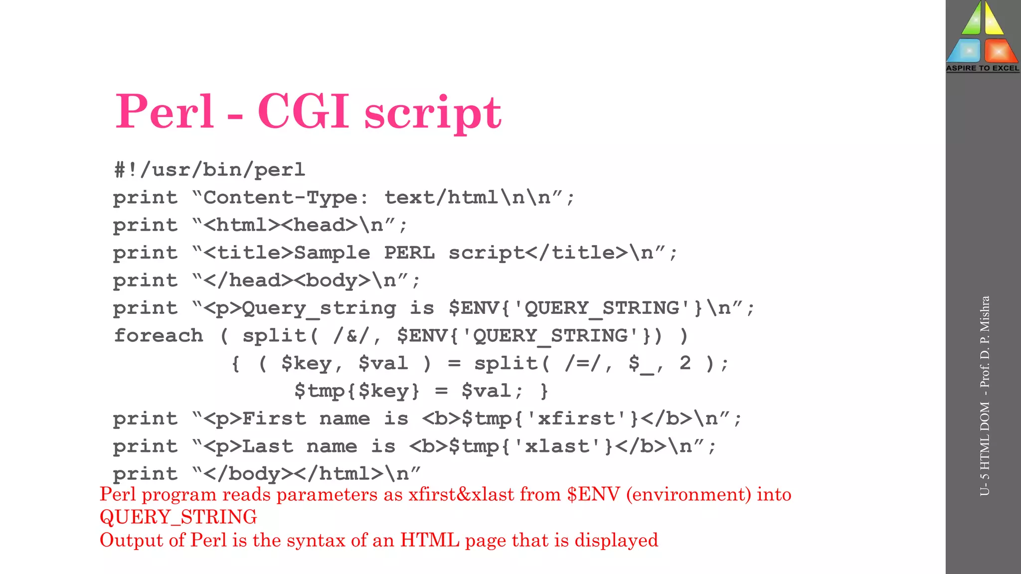 Perl - CGI script
#!/usr/bin/perl
print “Content-Type: text/htmlnn”;
print “<html><head>n”;
print “<title>Sample PERL script</title>n”;
print “</head><body>n”;
print “<p>Query_string is $ENV{'QUERY_STRING'}n”;
foreach ( split( /&/, $ENV{'QUERY_STRING'}) )
{ ( $key, $val ) = split( /=/, $_, 2 );
$tmp{$key} = $val; }
print “<p>First name is <b>$tmp{'xfirst'}</b>n”;
print “<p>Last name is <b>$tmp{'xlast'}</b>n”;
print “</body></html>n”
U-
5
HTML
DOM
-
Prof.
D.
P.
Mishra
Perl program reads parameters as xfirst&xlast from $ENV (environment) into
QUERY_STRING
Output of Perl is the syntax of an HTML page that is displayed
 