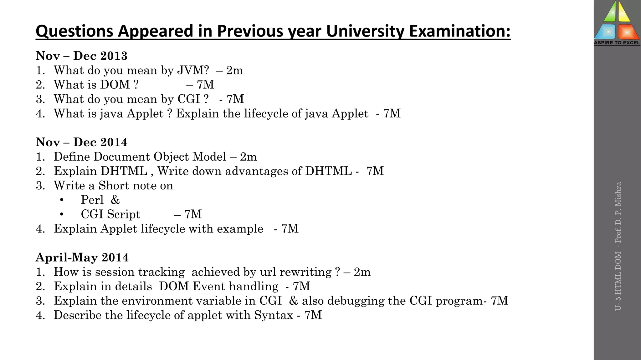 U-
5
HTML
DOM
-
Prof.
D.
P.
Mishra
Questions Appeared in Previous year University Examination:
Nov – Dec 2013
1. What do you mean by JVM? – 2m
2. What is DOM ? – 7M
3. What do you mean by CGI ? - 7M
4. What is java Applet ? Explain the lifecycle of java Applet - 7M
Nov – Dec 2014
1. Define Document Object Model – 2m
2. Explain DHTML , Write down advantages of DHTML - 7M
3. Write a Short note on
• Perl &
• CGI Script – 7M
4. Explain Applet lifecycle with example - 7M
April-May 2014
1. How is session tracking achieved by url rewriting ? – 2m
2. Explain in details DOM Event handling - 7M
3. Explain the environment variable in CGI & also debugging the CGI program- 7M
4. Describe the lifecycle of applet with Syntax - 7M
 