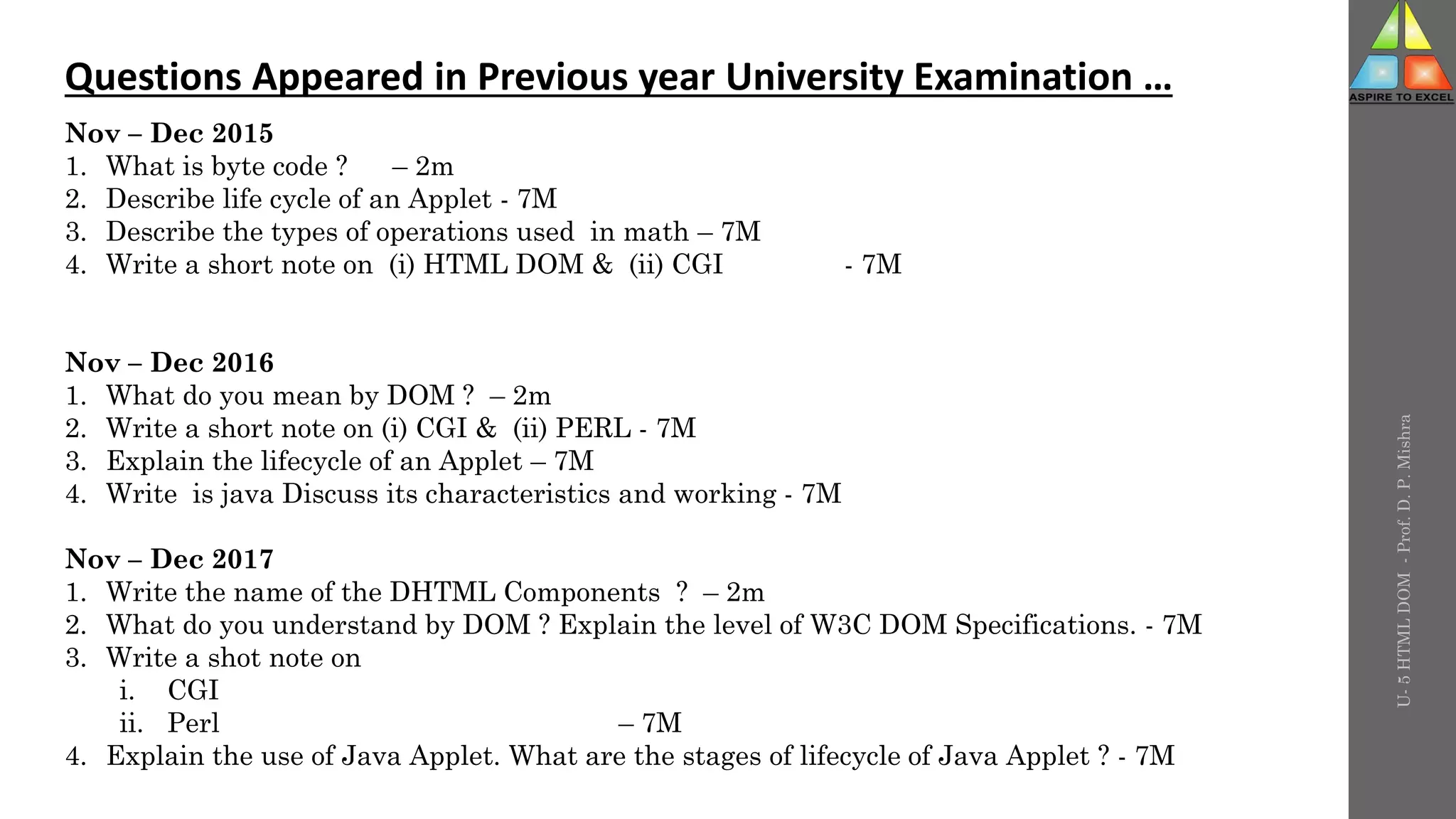 U-
5
HTML
DOM
-
Prof.
D.
P.
Mishra
Questions Appeared in Previous year University Examination …
Nov – Dec 2015
1. What is byte code ? – 2m
2. Describe life cycle of an Applet - 7M
3. Describe the types of operations used in math – 7M
4. Write a short note on (i) HTML DOM & (ii) CGI - 7M
Nov – Dec 2016
1. What do you mean by DOM ? – 2m
2. Write a short note on (i) CGI & (ii) PERL - 7M
3. Explain the lifecycle of an Applet – 7M
4. Write is java Discuss its characteristics and working - 7M
Nov – Dec 2017
1. Write the name of the DHTML Components ? – 2m
2. What do you understand by DOM ? Explain the level of W3C DOM Specifications. - 7M
3. Write a shot note on
i. CGI
ii. Perl – 7M
4. Explain the use of Java Applet. What are the stages of lifecycle of Java Applet ? - 7M
 