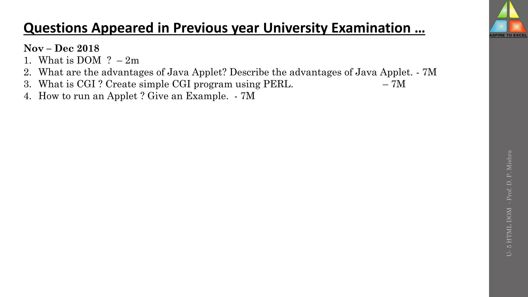 U-
5
HTML
DOM
-
Prof.
D.
P.
Mishra
Questions Appeared in Previous year University Examination …
Nov – Dec 2018
1. What is DOM ? – 2m
2. What are the advantages of Java Applet? Describe the advantages of Java Applet. - 7M
3. What is CGI ? Create simple CGI program using PERL. – 7M
4. How to run an Applet ? Give an Example. - 7M
 