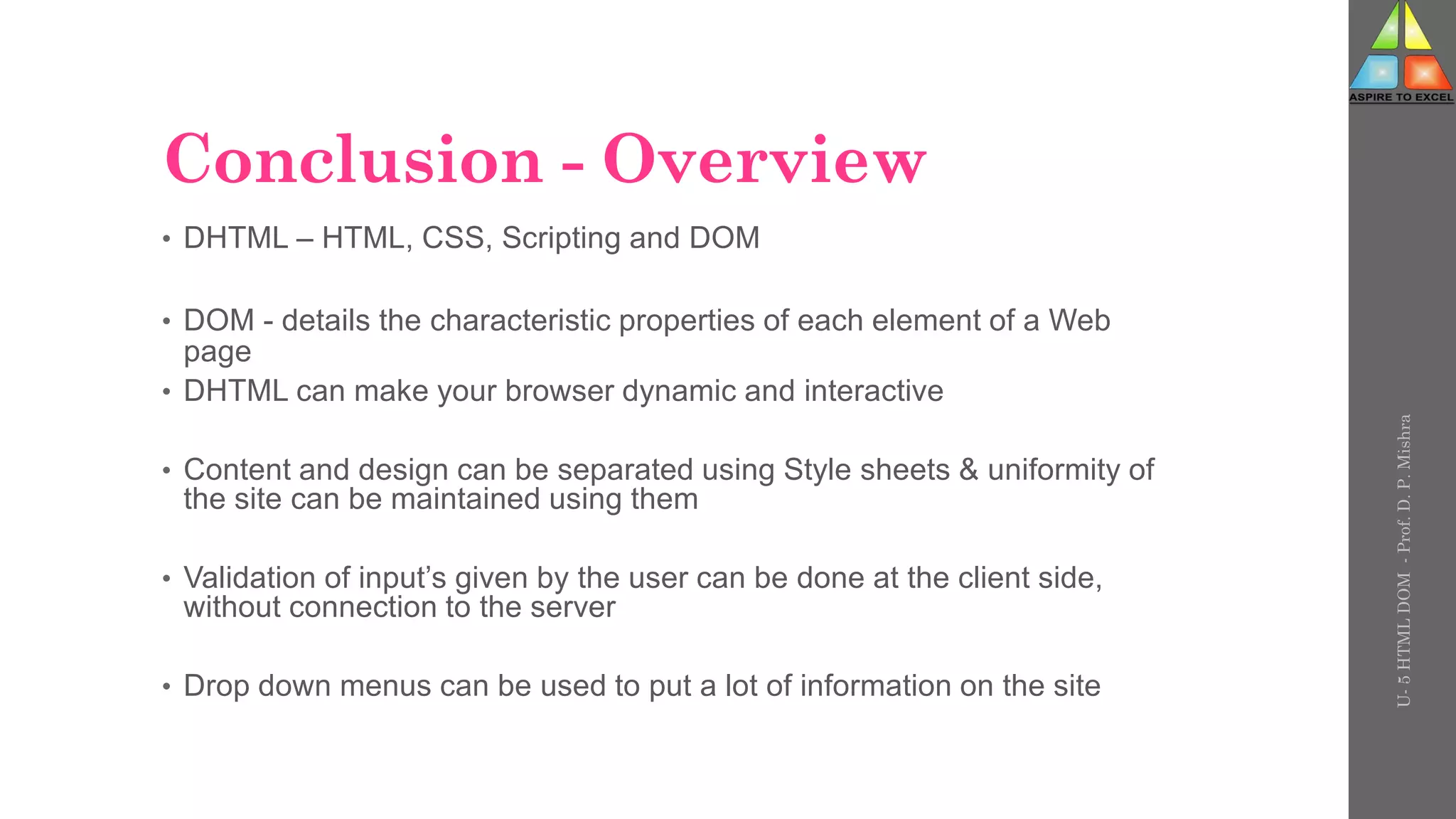 Conclusion - Overview
• DHTML – HTML, CSS, Scripting and DOM
• DOM - details the characteristic properties of each element of a Web
page
• DHTML can make your browser dynamic and interactive
• Content and design can be separated using Style sheets & uniformity of
the site can be maintained using them
• Validation of input’s given by the user can be done at the client side,
without connection to the server
• Drop down menus can be used to put a lot of information on the site
U-
5
HTML
DOM
-
Prof.
D.
P.
Mishra
 