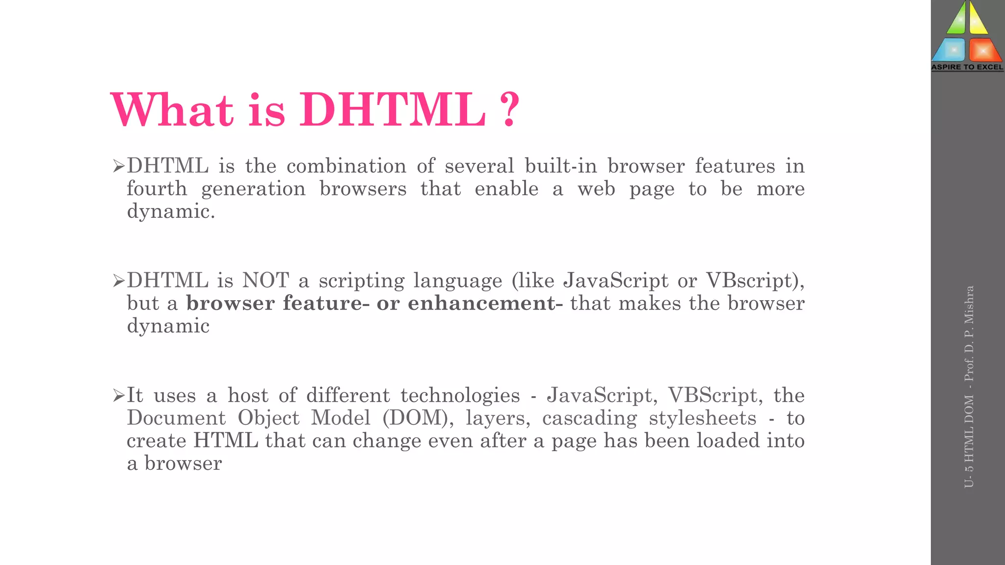 What is DHTML ?
DHTML is the combination of several built-in browser features in
fourth generation browsers that enable a web page to be more
dynamic.
DHTML is NOT a scripting language (like JavaScript or VBscript),
but a browser feature- or enhancement- that makes the browser
dynamic
It uses a host of different technologies - JavaScript, VBScript, the
Document Object Model (DOM), layers, cascading stylesheets - to
create HTML that can change even after a page has been loaded into
a browser
U-
5
HTML
DOM
-
Prof.
D.
P.
Mishra
 