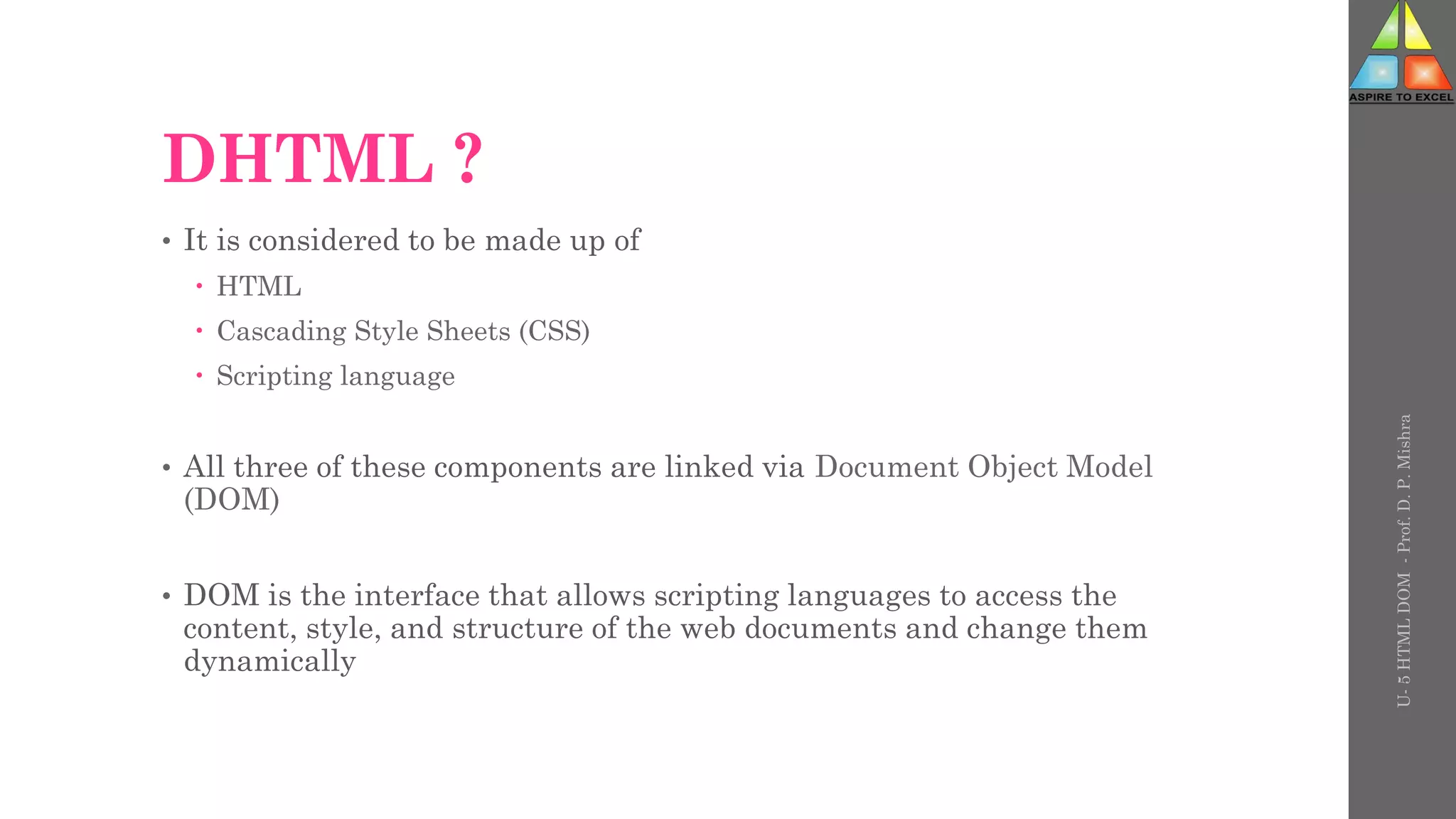 DHTML ?
• It is considered to be made up of
 HTML
 Cascading Style Sheets (CSS)
 Scripting language
• All three of these components are linked via Document Object Model
(DOM)
• DOM is the interface that allows scripting languages to access the
content, style, and structure of the web documents and change them
dynamically
U-
5
HTML
DOM
-
Prof.
D.
P.
Mishra
 