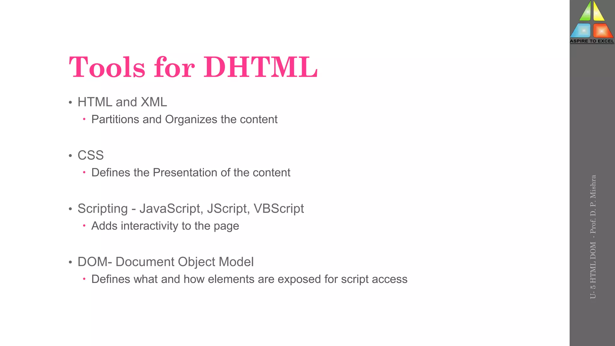 Tools for DHTML
• HTML and XML
 Partitions and Organizes the content
• CSS
 Defines the Presentation of the content
• Scripting - JavaScript, JScript, VBScript
 Adds interactivity to the page
• DOM- Document Object Model
 Defines what and how elements are exposed for script access
U-
5
HTML
DOM
-
Prof.
D.
P.
Mishra
 
