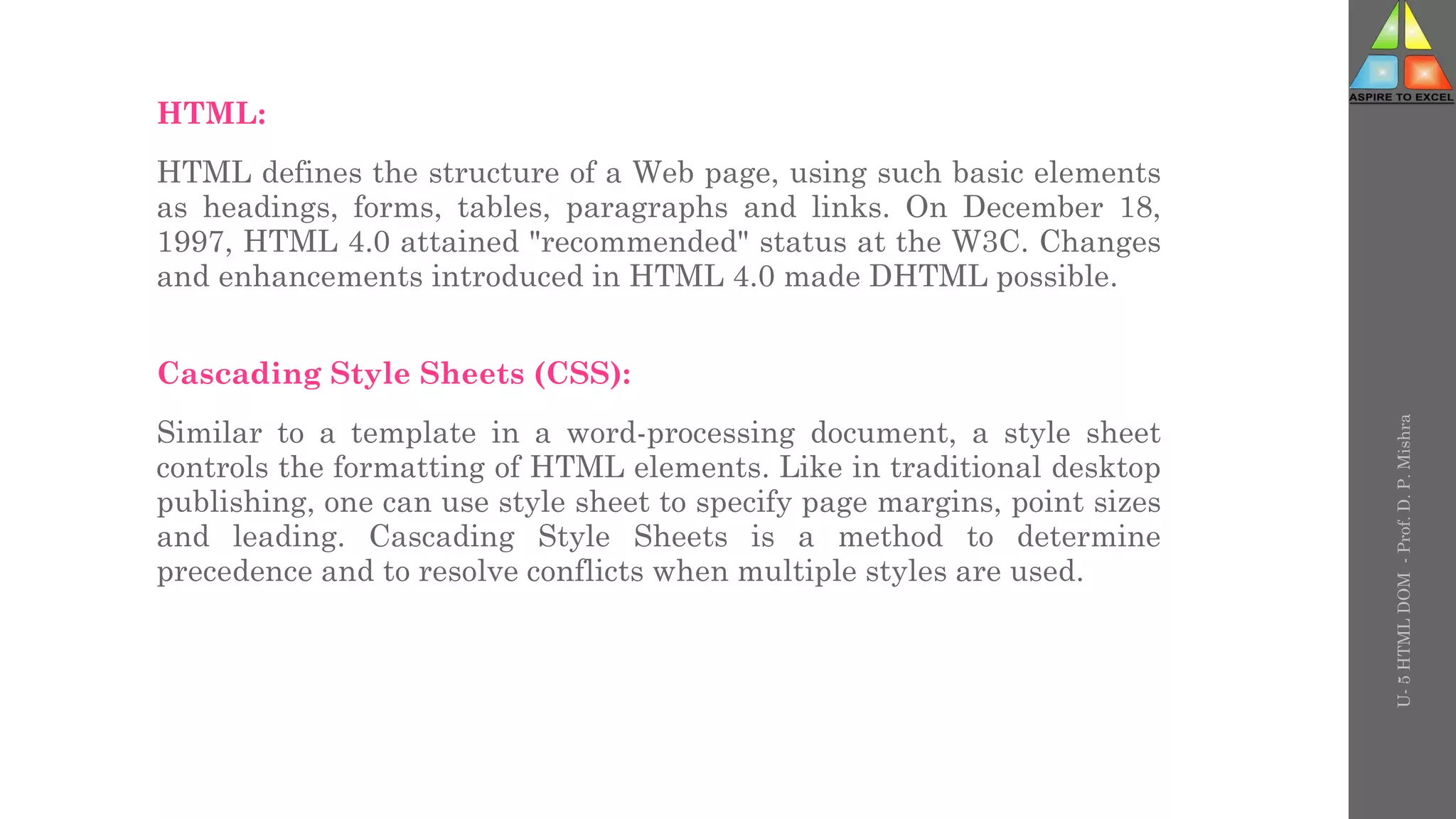 HTML:
HTML defines the structure of a Web page, using such basic elements
as headings, forms, tables, paragraphs and links. On December 18,
1997, HTML 4.0 attained "recommended" status at the W3C. Changes
and enhancements introduced in HTML 4.0 made DHTML possible.
Cascading Style Sheets (CSS):
Similar to a template in a word-processing document, a style sheet
controls the formatting of HTML elements. Like in traditional desktop
publishing, one can use style sheet to specify page margins, point sizes
and leading. Cascading Style Sheets is a method to determine
precedence and to resolve conflicts when multiple styles are used.
U-
5
HTML
DOM
-
Prof.
D.
P.
Mishra
 