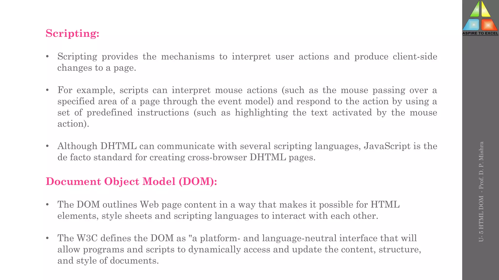 Scripting:
• Scripting provides the mechanisms to interpret user actions and produce client-side
changes to a page.
• For example, scripts can interpret mouse actions (such as the mouse passing over a
specified area of a page through the event model) and respond to the action by using a
set of predefined instructions (such as highlighting the text activated by the mouse
action).
• Although DHTML can communicate with several scripting languages, JavaScript is the
de facto standard for creating cross-browser DHTML pages.
Document Object Model (DOM):
• The DOM outlines Web page content in a way that makes it possible for HTML
elements, style sheets and scripting languages to interact with each other.
• The W3C defines the DOM as "a platform- and language-neutral interface that will
allow programs and scripts to dynamically access and update the content, structure,
and style of documents.
U-
5
HTML
DOM
-
Prof.
D.
P.
Mishra
 