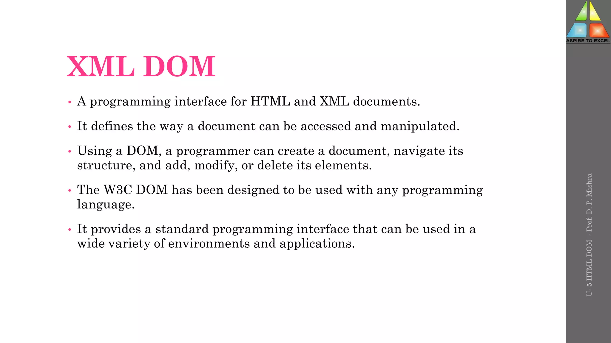XML DOM
• A programming interface for HTML and XML documents.
• It defines the way a document can be accessed and manipulated.
• Using a DOM, a programmer can create a document, navigate its
structure, and add, modify, or delete its elements.
• The W3C DOM has been designed to be used with any programming
language.
• It provides a standard programming interface that can be used in a
wide variety of environments and applications.
U-
5
HTML
DOM
-
Prof.
D.
P.
Mishra
 