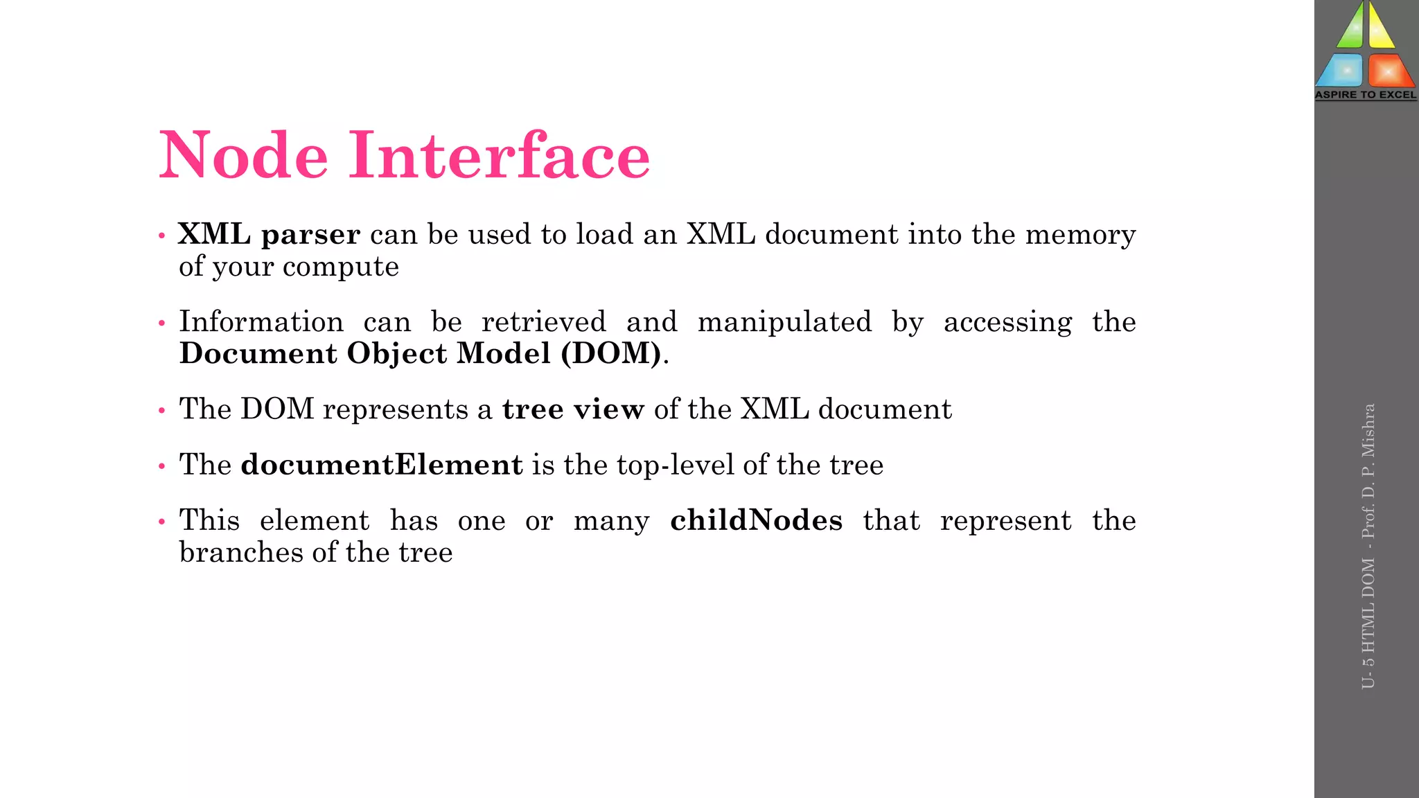 Node Interface
• XML parser can be used to load an XML document into the memory
of your compute
• Information can be retrieved and manipulated by accessing the
Document Object Model (DOM).
• The DOM represents a tree view of the XML document
• The documentElement is the top-level of the tree
• This element has one or many childNodes that represent the
branches of the tree
U-
5
HTML
DOM
-
Prof.
D.
P.
Mishra
 