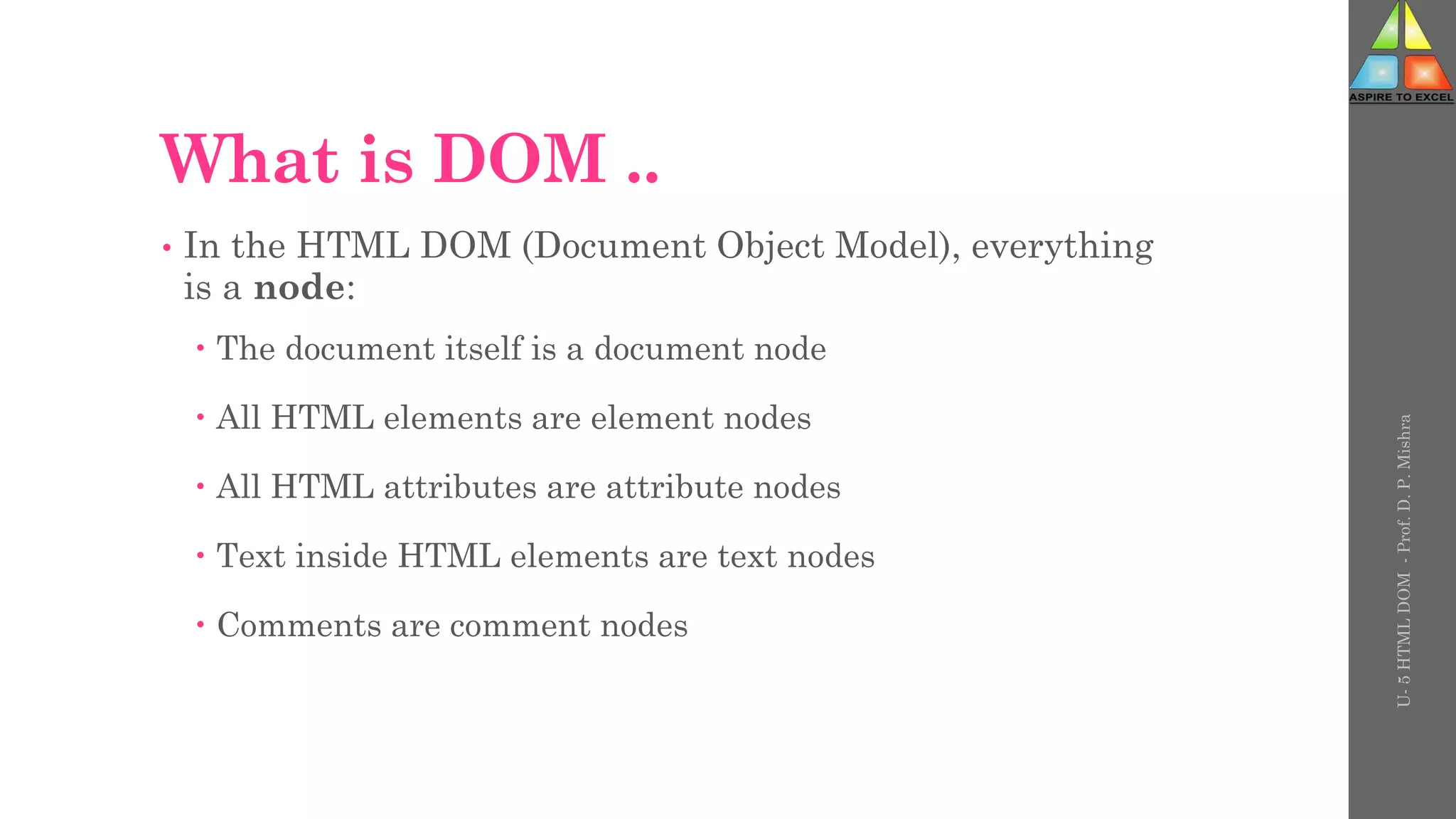 What is DOM ..
• In the HTML DOM (Document Object Model), everything
is a node:
 The document itself is a document node
 All HTML elements are element nodes
 All HTML attributes are attribute nodes
 Text inside HTML elements are text nodes
 Comments are comment nodes
U-
5
HTML
DOM
-
Prof.
D.
P.
Mishra
 