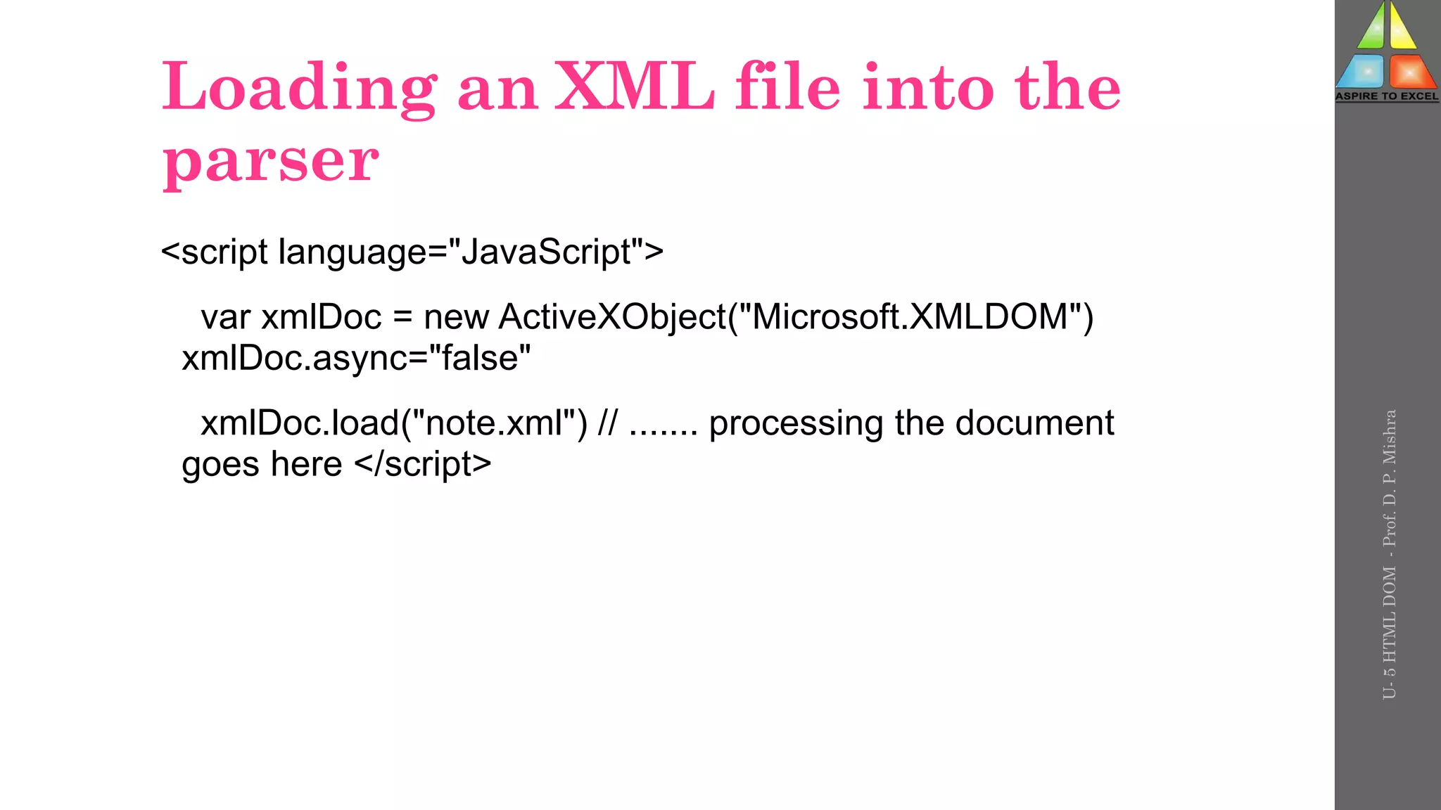 Loading an XML file into the
parser
<script language="JavaScript">
var xmlDoc = new ActiveXObject("Microsoft.XMLDOM")
xmlDoc.async="false"
xmlDoc.load("note.xml") // ....... processing the document
goes here </script>
U-
5
HTML
DOM
-
Prof.
D.
P.
Mishra
 