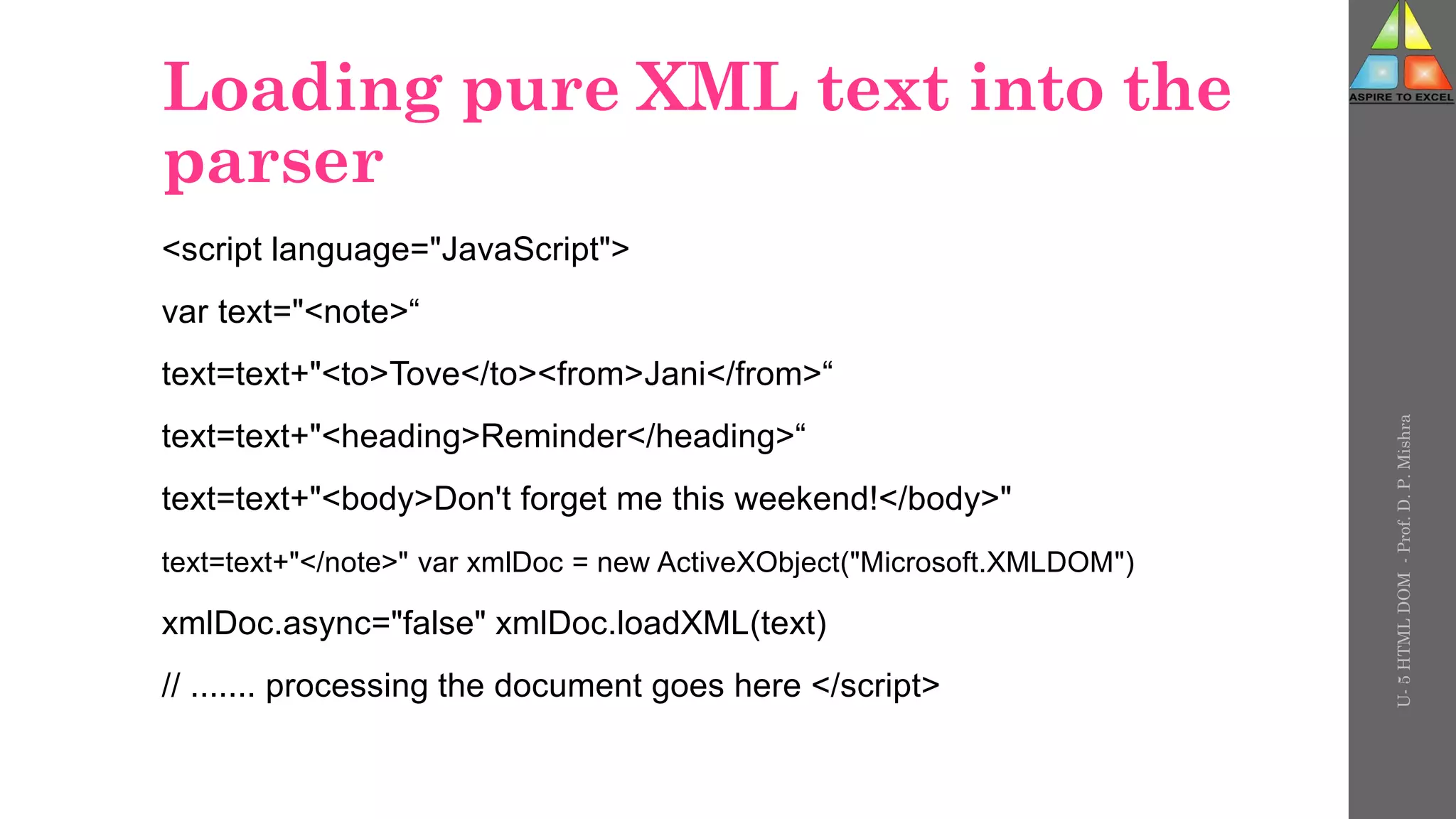 Loading pure XML text into the
parser
<script language="JavaScript">
var text="<note>“
text=text+"<to>Tove</to><from>Jani</from>“
text=text+"<heading>Reminder</heading>“
text=text+"<body>Don't forget me this weekend!</body>"
text=text+"</note>" var xmlDoc = new ActiveXObject("Microsoft.XMLDOM")
xmlDoc.async="false" xmlDoc.loadXML(text)
// ....... processing the document goes here </script>
U-
5
HTML
DOM
-
Prof.
D.
P.
Mishra
 