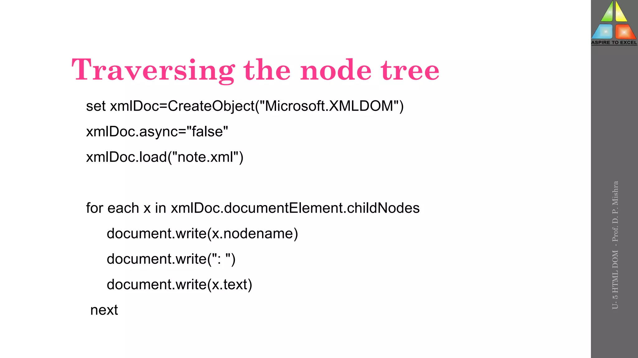 Traversing the node tree
set xmlDoc=CreateObject("Microsoft.XMLDOM")
xmlDoc.async="false"
xmlDoc.load("note.xml")
for each x in xmlDoc.documentElement.childNodes
document.write(x.nodename)
document.write(": ")
document.write(x.text)
next
U-
5
HTML
DOM
-
Prof.
D.
P.
Mishra
 