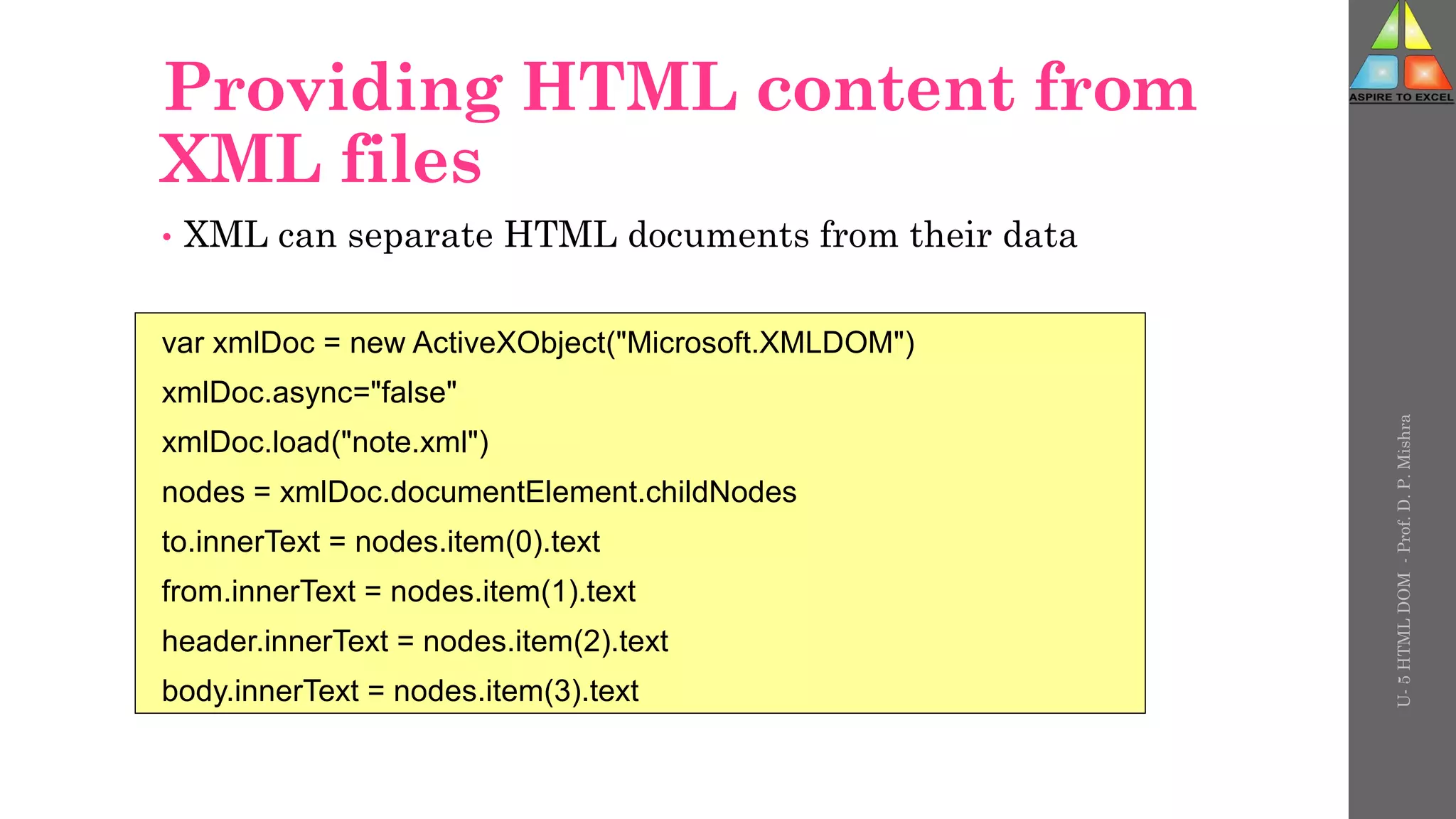 Providing HTML content from
XML files
• XML can separate HTML documents from their data
var xmlDoc = new ActiveXObject("Microsoft.XMLDOM")
xmlDoc.async="false"
xmlDoc.load("note.xml")
nodes = xmlDoc.documentElement.childNodes
to.innerText = nodes.item(0).text
from.innerText = nodes.item(1).text
header.innerText = nodes.item(2).text
body.innerText = nodes.item(3).text
U-
5
HTML
DOM
-
Prof.
D.
P.
Mishra
 