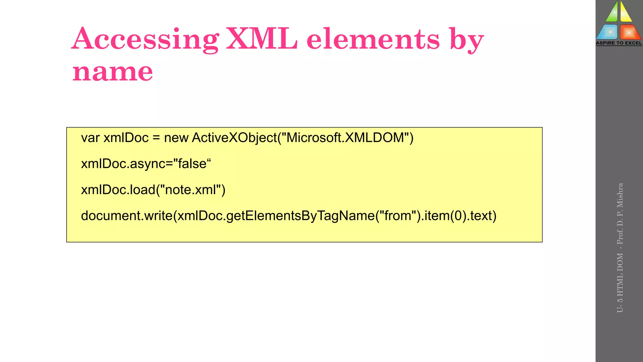 Accessing XML elements by
name
var xmlDoc = new ActiveXObject("Microsoft.XMLDOM")
xmlDoc.async="false“
xmlDoc.load("note.xml")
document.write(xmlDoc.getElementsByTagName("from").item(0).text)
U-
5
HTML
DOM
-
Prof.
D.
P.
Mishra
 