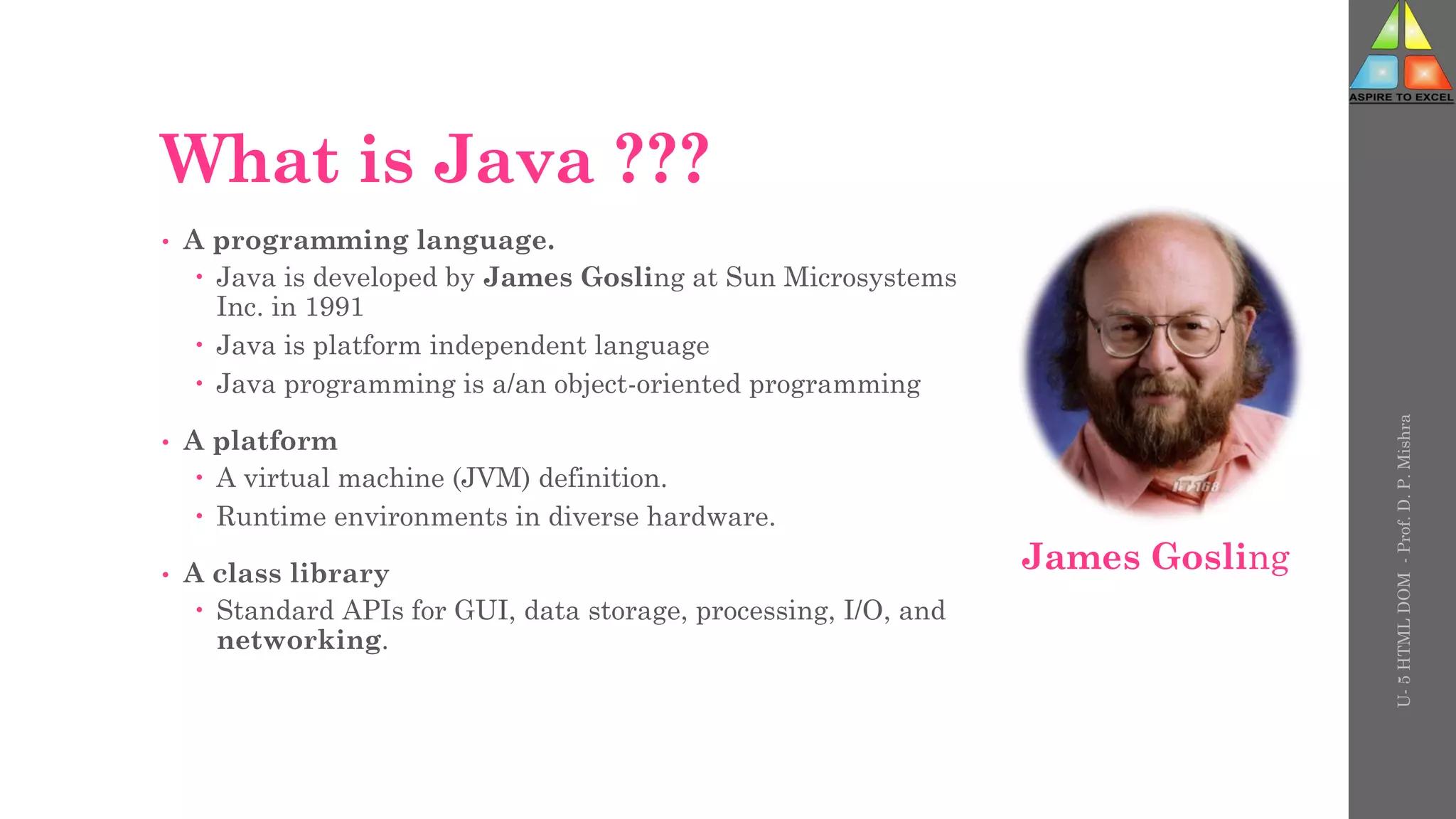 What is Java ???
• A programming language.
 Java is developed by James Gosling at Sun Microsystems
Inc. in 1991
 Java is platform independent language
 Java programming is a/an object-oriented programming
• A platform
 A virtual machine (JVM) definition.
 Runtime environments in diverse hardware.
• A class library
 Standard APIs for GUI, data storage, processing, I/O, and
networking.
U-
5
HTML
DOM
-
Prof.
D.
P.
Mishra
James Gosling
 