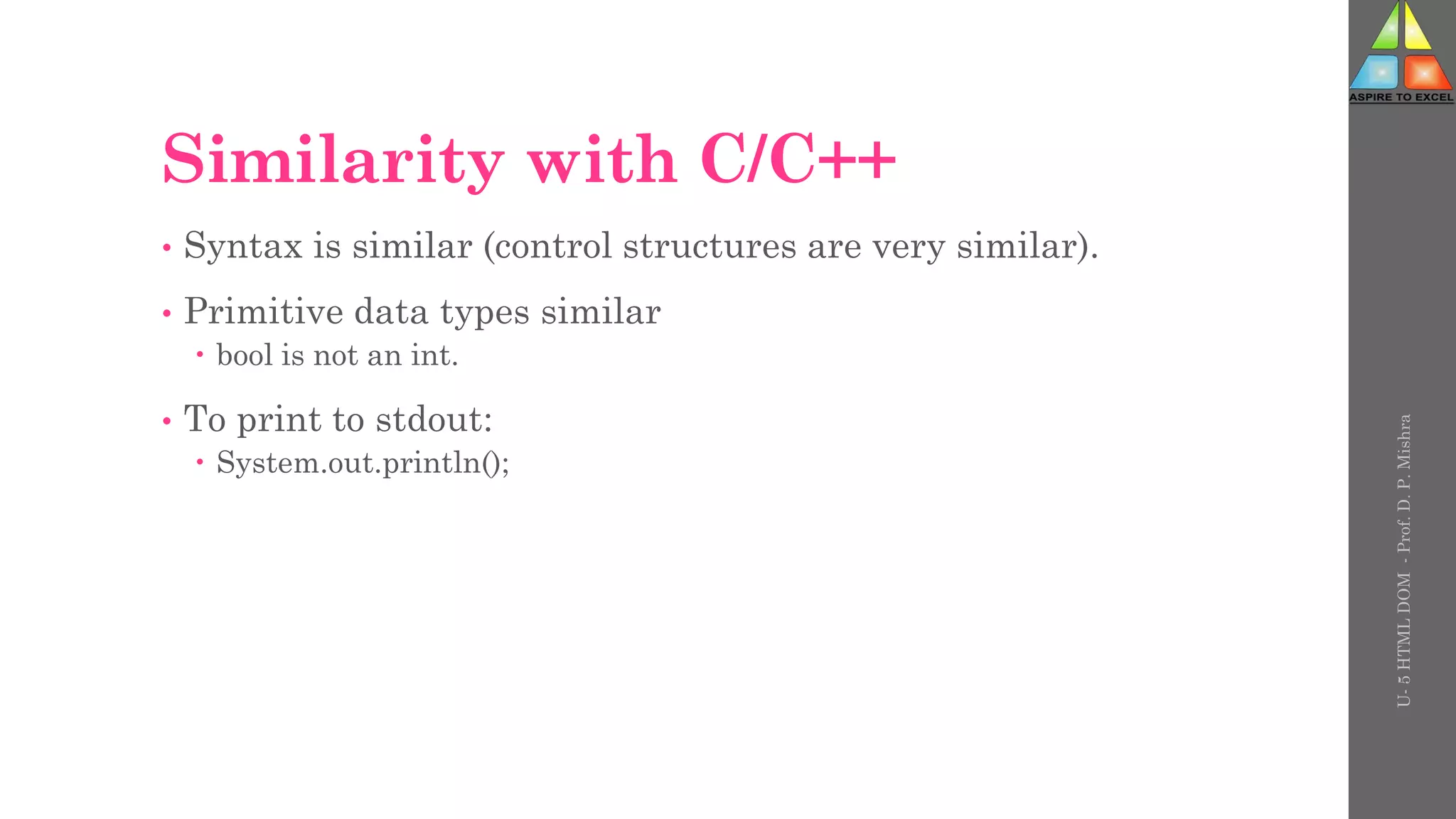 Similarity with C/C++
• Syntax is similar (control structures are very similar).
• Primitive data types similar
 bool is not an int.
• To print to stdout:
 System.out.println();
U-
5
HTML
DOM
-
Prof.
D.
P.
Mishra
 