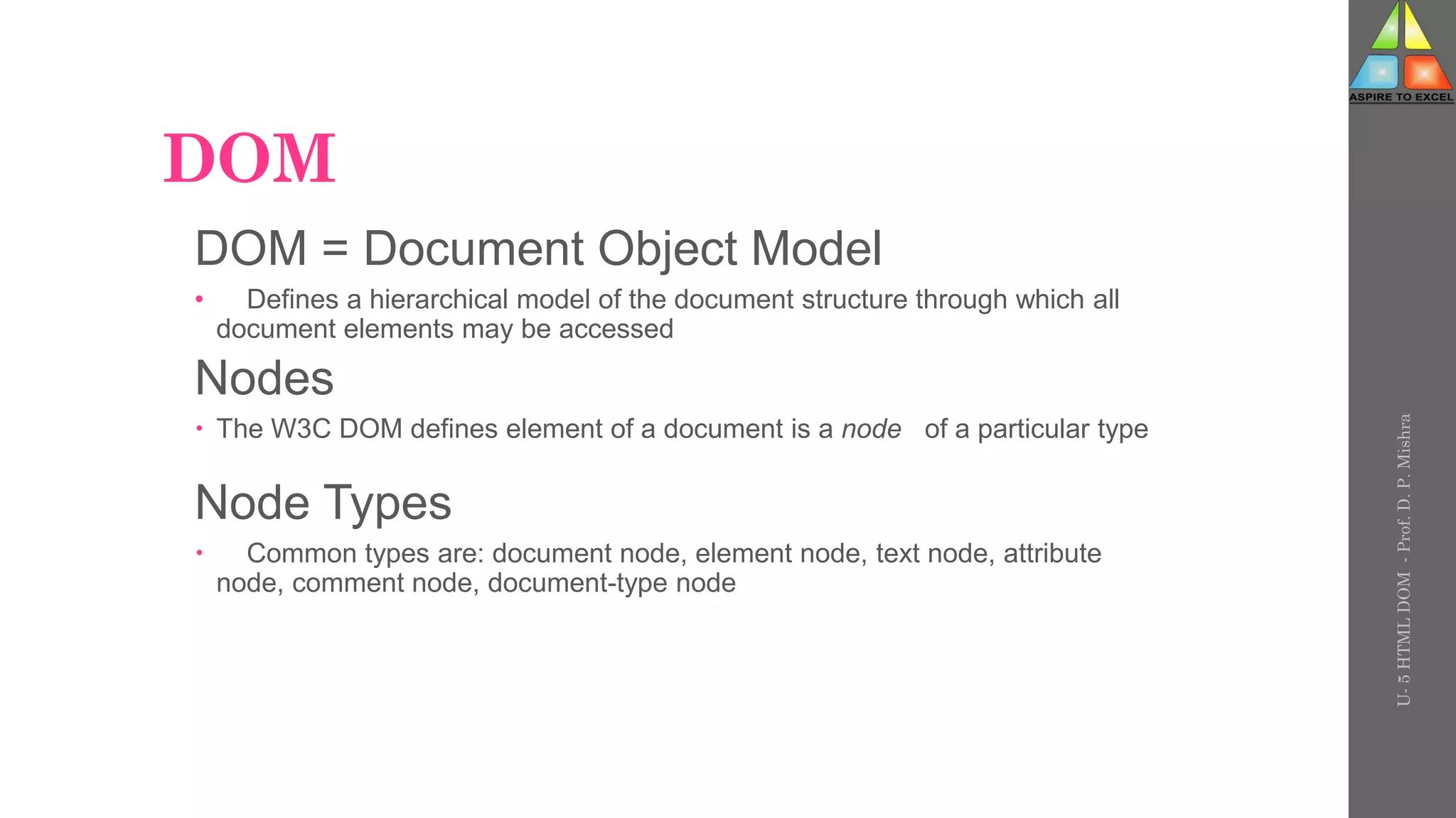 DOM
DOM = Document Object Model
• Defines a hierarchical model of the document structure through which all
document elements may be accessed
Nodes
 The W3C DOM defines element of a document is a node of a particular type
Node Types
 Common types are: document node, element node, text node, attribute
node, comment node, document-type node
U-
5
HTML
DOM
-
Prof.
D.
P.
Mishra
 
