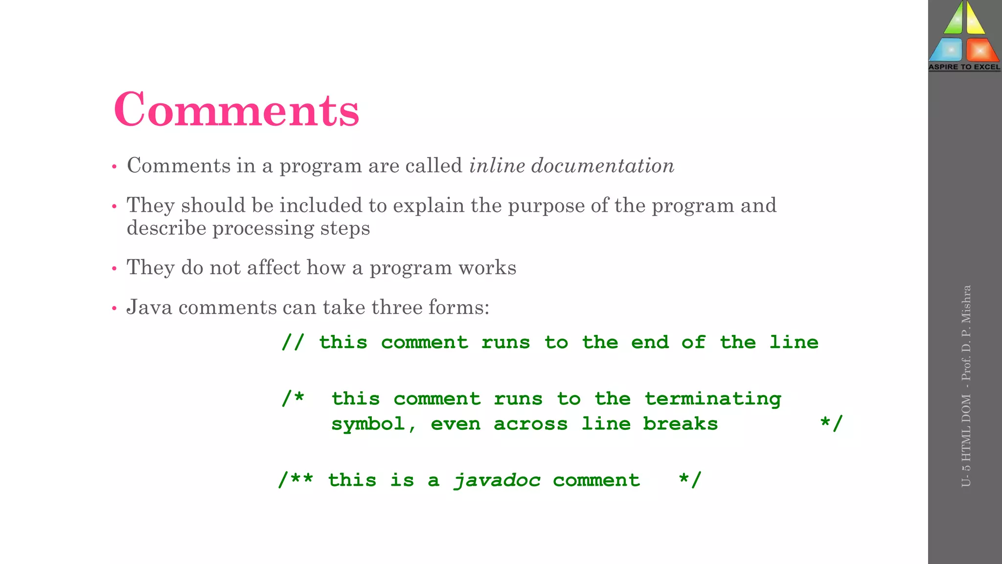 Comments
• Comments in a program are called inline documentation
• They should be included to explain the purpose of the program and
describe processing steps
• They do not affect how a program works
• Java comments can take three forms:
// this comment runs to the end of the line
/* this comment runs to the terminating
symbol, even across line breaks */
/** this is a javadoc comment */
U-
5
HTML
DOM
-
Prof.
D.
P.
Mishra
 