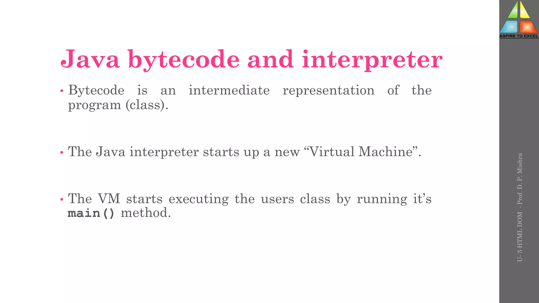 Java bytecode and interpreter
• Bytecode is an intermediate representation of the
program (class).
• The Java interpreter starts up a new “Virtual Machine”.
• The VM starts executing the users class by running it’s
main() method.
U-
5
HTML
DOM
-
Prof.
D.
P.
Mishra
 