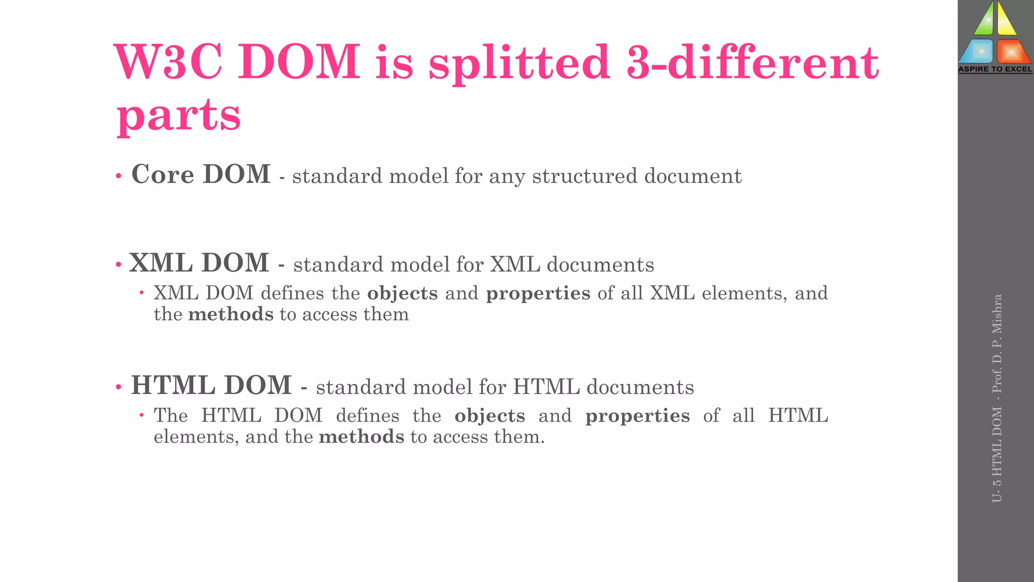 W3C DOM is splitted 3-different
parts
• Core DOM - standard model for any structured document
• XML DOM - standard model for XML documents
 XML DOM defines the objects and properties of all XML elements, and
the methods to access them
• HTML DOM - standard model for HTML documents
 The HTML DOM defines the objects and properties of all HTML
elements, and the methods to access them.
U-
5
HTML
DOM
-
Prof.
D.
P.
Mishra
 