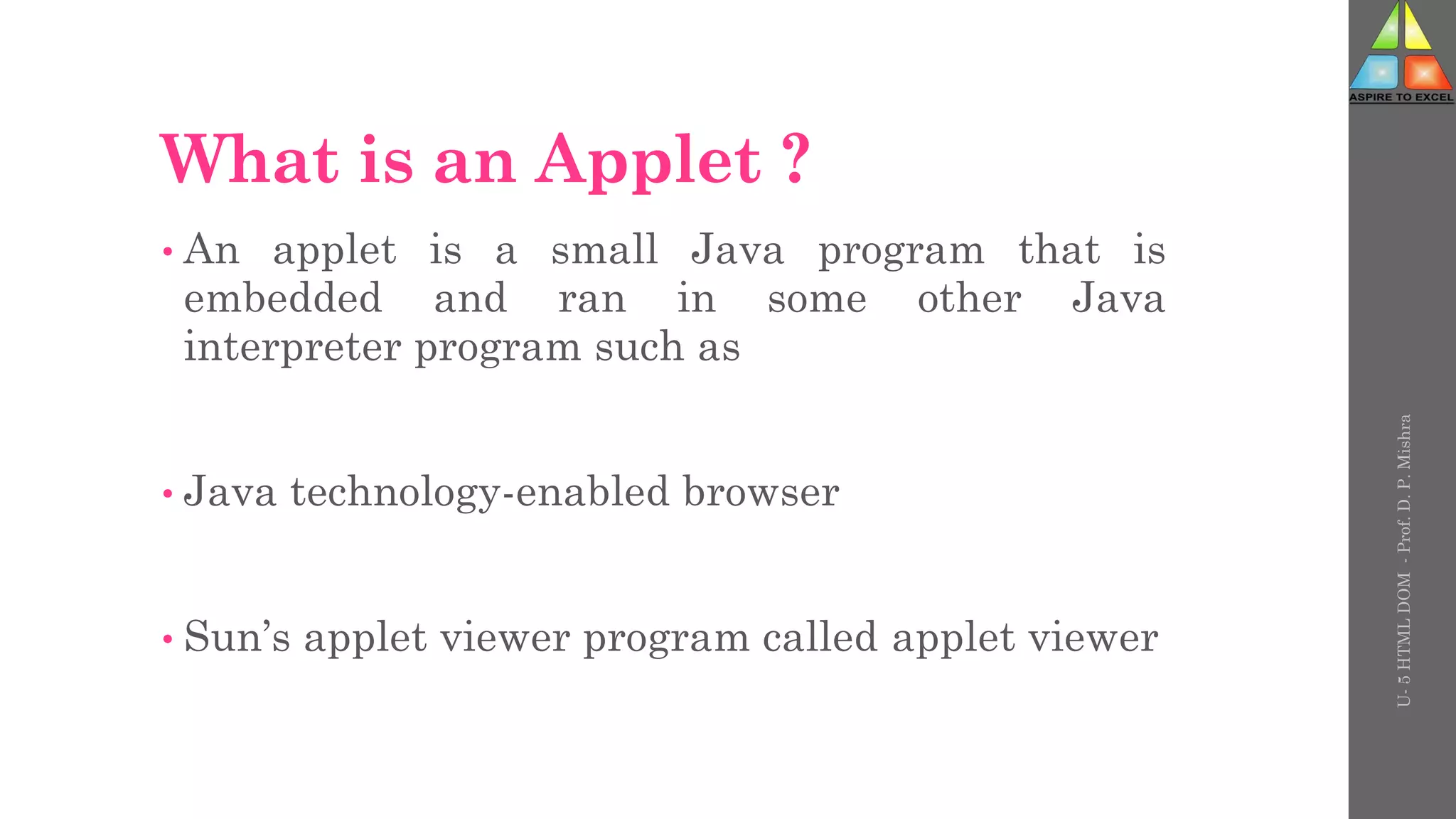 What is an Applet ?
• An applet is a small Java program that is
embedded and ran in some other Java
interpreter program such as
• Java technology-enabled browser
• Sun’s applet viewer program called applet viewer
U-
5
HTML
DOM
-
Prof.
D.
P.
Mishra
 